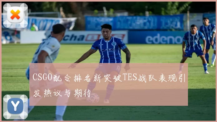 CSGO配合排名新突破TES战队表现引发热议与期待