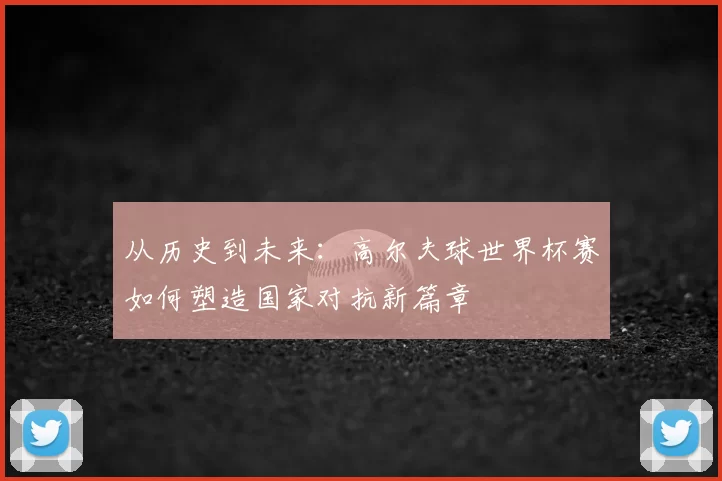 从历史到未来：高尔夫球世界杯赛如何塑造国家对抗新篇章