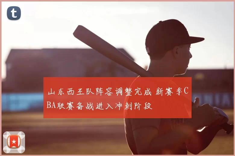 山东西王队阵容调整完成 新赛季CBA联赛备战进入冲刺阶段