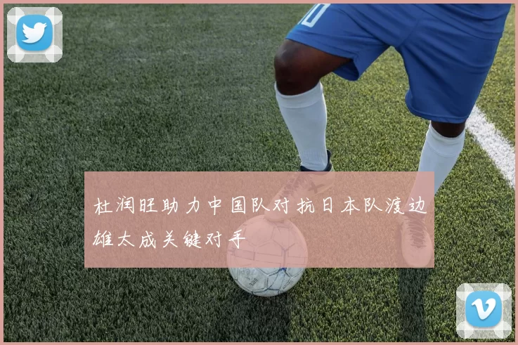 杜润旺助力中国队对抗日本队渡边雄太成关键对手