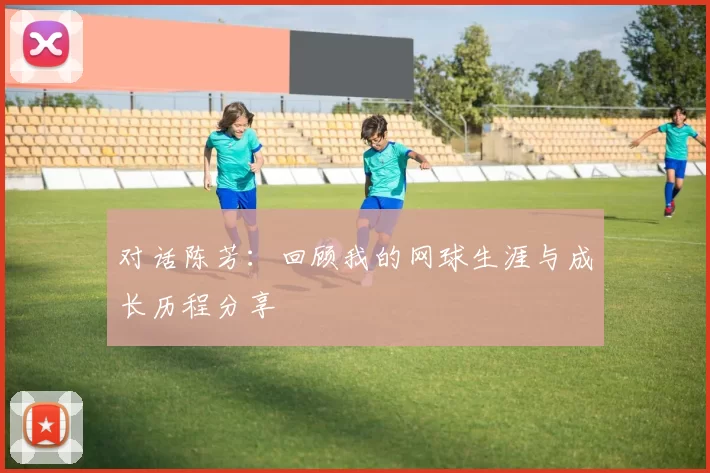 对话陈芳：回顾我的网球生涯与成长历程分享