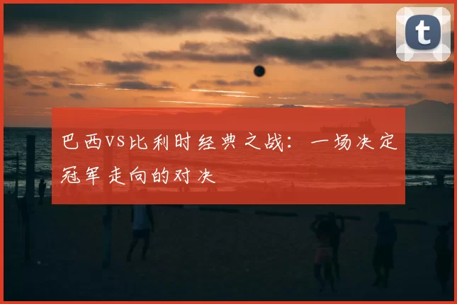 巴西vs比利时经典之战：一场决定冠军走向的对决