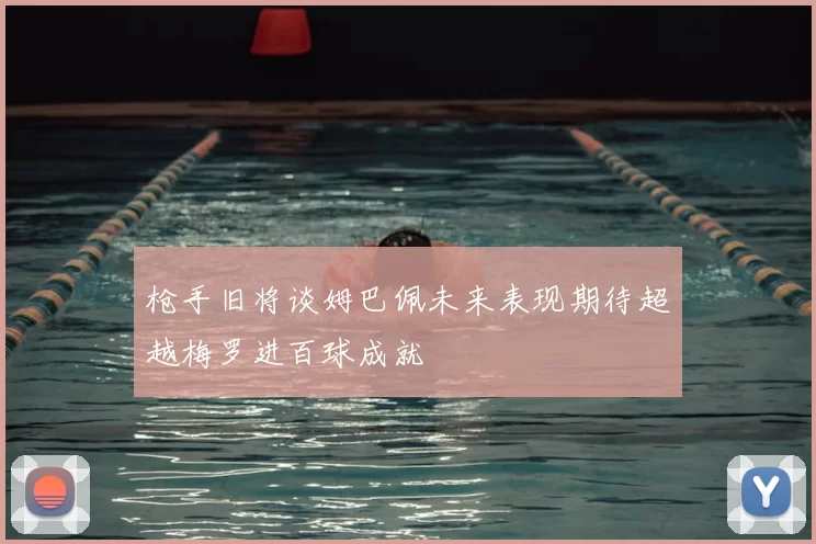 枪手旧将谈姆巴佩未来表现期待超越梅罗进百球成就