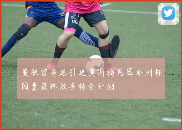 曼联曾考虑引进奥斯梅恩因非洲杯因素最终放弃转会计划