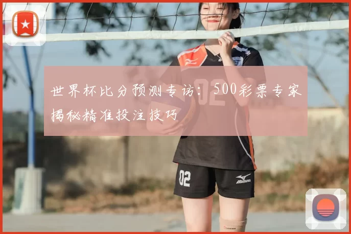 世界杯比分预测专访:500彩票专家揭秘精准投注技巧