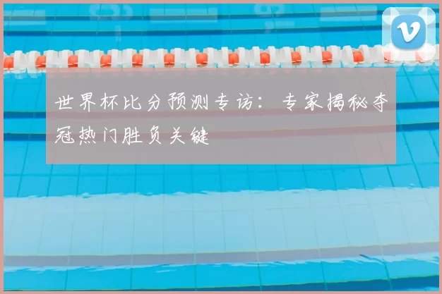 世界杯比分预测专访:专家揭秘夺冠热门胜负关键