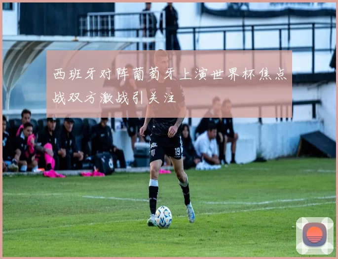 西班牙对阵葡萄牙上演世界杯焦点战双方激战引关注