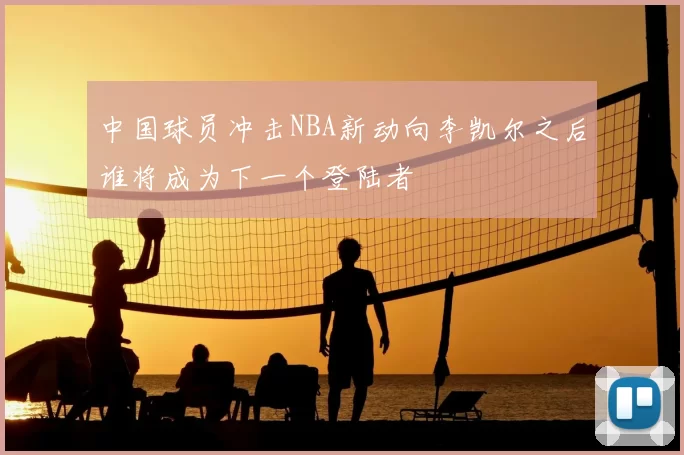 中国球员冲击NBA新动向李凯尔之后谁将成为下一个登陆者