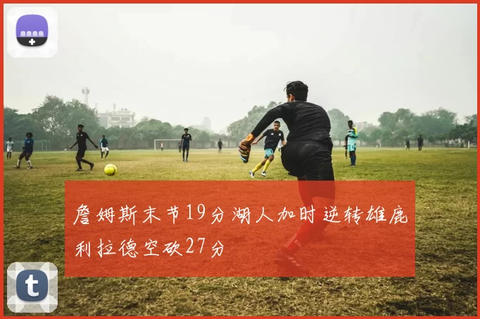 詹姆斯末节19分湖人加时逆转雄鹿利拉德空砍27分