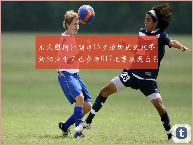 尤文图斯计划与15岁边锋皮皮托签约职业合同已参与U17比赛表现出色