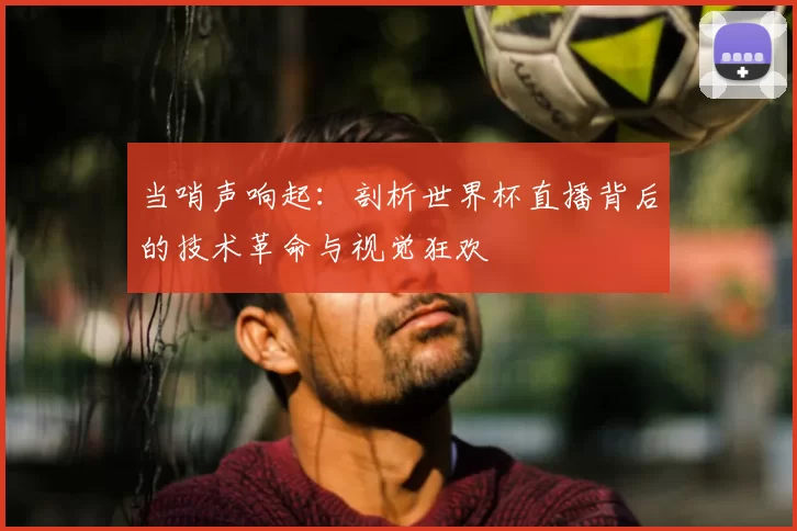 当哨声响起:剖析世界杯直播背后的技术革命与视觉狂欢