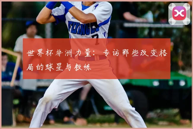 世界杯非洲力量:专访那些改变格局的球星与教练