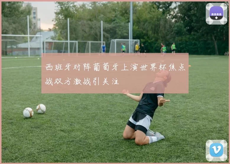 西班牙对阵葡萄牙上演世界杯焦点战双方激战引关注